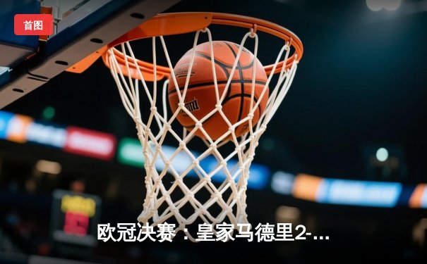 欧冠决赛：皇家马德里2-0多特蒙德，维尼修斯独造两球助队加冕第十五冠